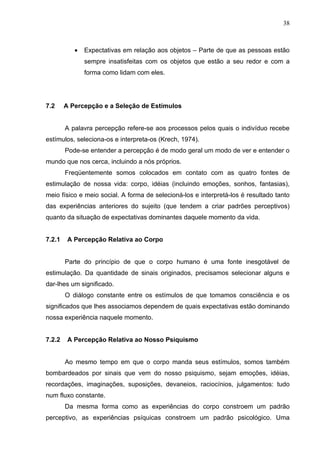 38



           •   Expectativas em relação aos objetos – Parte de que as pessoas estão
               sempre insatisfeitas com os objetos que estão a seu redor e com a
               forma como lidam com eles.




7.2     A Percepção e a Seleção de Estímulos


        A palavra percepção refere-se aos processos pelos quais o indivíduo recebe
estímulos, seleciona-os e interpreta-os (Krech, 1974).
        Pode-se entender a percepção é de modo geral um modo de ver e entender o
mundo que nos cerca, incluindo a nós próprios.
        Freqüentemente somos colocados em contato com as quatro fontes de
estimulação de nossa vida: corpo, idéias (incluindo emoções, sonhos, fantasias),
meio físico e meio social. A forma de selecioná-los e interpretá-los é resultado tanto
das experiências anteriores do sujeito (que tendem a criar padrões perceptivos)
quanto da situação de expectativas dominantes daquele momento da vida.


7.2.1    A Percepção Relativa ao Corpo


        Parte do princípio de que o corpo humano é uma fonte inesgotável de
estimulação. Da quantidade de sinais originados, precisamos selecionar alguns e
dar-lhes um significado.
        O diálogo constante entre os estímulos de que tomamos consciência e os
significados que lhes associamos dependem de quais expectativas estão dominando
nossa experiência naquele momento.


7.2.2    A Percepção Relativa ao Nosso Psiquismo


        Ao mesmo tempo em que o corpo manda seus estímulos, somos também
bombardeados por sinais que vem do nosso psiquismo, sejam emoções, idéias,
recordações, imaginações, suposições, devaneios, raciocínios, julgamentos: tudo
num fluxo constante.
        Da mesma forma como as experiências do corpo constroem um padrão
perceptivo, as experiências psíquicas constroem um padrão psicológico. Uma
 