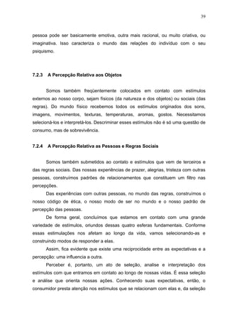 39



pessoa pode ser basicamente emotiva, outra mais racional, ou muito criativa, ou
imaginativa. Isso caracteriza o mundo das relações do indivíduo com o seu
psiquismo.




7.2.3   A Percepção Relativa aos Objetos


        Somos também freqüentemente colocados em contato com estímulos
externos ao nosso corpo, sejam físicos (da natureza e dos objetos) ou sociais (das
regras). Do mundo físico recebemos todos os estímulos originados dos sons,
imagens, movimentos, texturas, temperaturas, aromas, gostos. Necessitamos
selecioná-los e interpretá-los. Descriminar esses estímulos não é só uma questão de
consumo, mas de sobrevivência.


7.2.4   A Percepção Relativa as Pessoas e Regras Sociais


        Somos também submetidos ao contato e estímulos que vem de terceiros e
das regras sociais. Das nossas experiências de prazer, alegrias, tristeza com outras
pessoas, construímos padrões de relacionamentos que constituem um filtro nas
percepções.
        Das experiências com outras pessoas, no mundo das regras, construímos o
nosso código de ética, o nosso modo de ser no mundo e o nosso padrão de
percepção das pessoas.
        De forma geral, concluímos que estamos em contato com uma grande
variedade de estímulos, oriundos dessas quatro esferas fundamentais. Conforme
essas estimulações nos afetam ao longo da vida, vamos selecionando-as e
construindo modos de responder a elas.
        Assim, fica evidente que existe uma reciprocidade entre as expectativas e a
percepção: uma influencia a outra.
        Perceber é, portanto, um ato de seleção, analise e interpretação dos
estímulos com que entramos em contato ao longo de nossas vidas. É essa seleção
e análise que orienta nossas ações. Conhecendo suas expectativas, então, o
consumidor presta atenção nos estímulos que se relacionam com elas e, da seleção
 