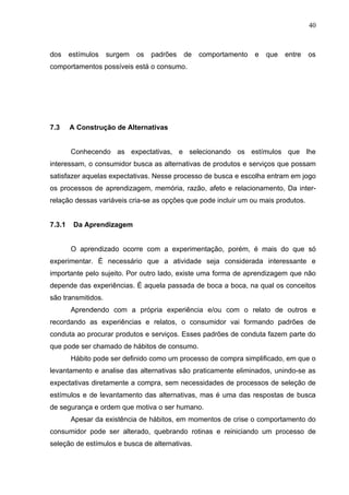 40



dos     estímulos   surgem   os   padrões   de   comportamento   e   que   entre   os
comportamentos possíveis está o consumo.




7.3     A Construção de Alternativas


        Conhecendo as expectativas, e selecionando os estímulos que lhe
interessam, o consumidor busca as alternativas de produtos e serviços que possam
satisfazer aquelas expectativas. Nesse processo de busca e escolha entram em jogo
os processos de aprendizagem, memória, razão, afeto e relacionamento, Da inter-
relação dessas variáveis cria-se as opções que pode incluir um ou mais produtos.


7.3.1    Da Aprendizagem


        O aprendizado ocorre com a experimentação, porém, é mais do que só
experimentar. É necessário que a atividade seja considerada interessante e
importante pelo sujeito. Por outro lado, existe uma forma de aprendizagem que não
depende das experiências. É aquela passada de boca a boca, na qual os conceitos
são transmitidos.
        Aprendendo com a própria experiência e/ou com o relato de outros e
recordando as experiências e relatos, o consumidor vai formando padrões de
conduta ao procurar produtos e serviços. Esses padrões de conduta fazem parte do
que pode ser chamado de hábitos de consumo.
        Hábito pode ser definido como um processo de compra simplificado, em que o
levantamento e analise das alternativas são praticamente eliminados, unindo-se as
expectativas diretamente a compra, sem necessidades de processos de seleção de
estímulos e de levantamento das alternativas, mas é uma das respostas de busca
de segurança e ordem que motiva o ser humano.
        Apesar da existência de hábitos, em momentos de crise o comportamento do
consumidor pode ser alterado, quebrando rotinas e reiniciando um processo de
seleção de estímulos e busca de alternativas.
 