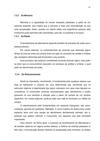 41



7.3.2   Da Memória


        Memória é a capacidade de evocar situações passadas, a partir de um
estímulo presente. Isso implica que a memória é mais uma reconstituição do que
uma recuperação. Assim, quando um cliente relata uma experiência pessoal, está
mostrando quais estímulos são importantes, para ele, no presente e no futuro.
7.3.3   Da Razão


        O levantamento de alternativas depende também do processo de razão que a
pessoa executa.
        Em outras palavras, no comportamento de consumo que demanda algum
tempo de procura antes da compra entra em jogo um processo de analise e síntese
das vantagens oferecidas pelo fornecedor e seu produto.
        Esse processo não pode ser considerado somente racional, lógico, mas pode-
se dizer que os consumidores executam um processo de análise e síntese, o qual
pode ser denominado de razão.


7.3.4     Do Relacionamento


        Sentir-se importante, reconhecido, é fundamental para qualquer pessoa que
está se habituando a comprar em uma determinada loja, permitindo que os
estímulos relativos à determinada loja sejam colocados num grau mais elevado na
consciência. O consumidor sente-se recompensado pelo atendimento e acaba
gravando na sua memória a solução para o plano de compra de um produto
específico. Em outras palavras, pode-se dizer que está se formando um hábito de
compra.
        O relacionamento está fundamentado em aspectos intangíveis, tais como,
confiança, garantia de qualidade, fidelidade. A única maneira de desenvolver esses
aspectos seria com uma equipe de atendimento devidamente treinada, isto é,
pessoas que saibam valorizar o consumidor nos aspectos que este considera
importantes.
        Para resumir, de forma geral, o processo de levantamento de alternativas e
de escolha apóia-se em alguns pontos básicos: a história de eventos passados (o
fato real), a reconstrução dessas histórias (a recuperação pela memória), os relatos
 