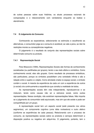 42



de outras pessoas sobre suas histórias, os atuais processos racionais de
comparações e o relacionamento com vendedores enquanto se realiza o
atendimento.




7.4     O Julgamento do Consumo


        Conhecendo as expectativas, selecionando os estímulos e escolhendo as
alternativas, o consumidor julga se o consumo é aceitável, se vale a pena, se não há
restrições morais ou conseqüências negativas.
        O julgamento é o resultado do conjunto das representações sociais sobre
determinado consumo ou produto.


7.4.1    Representação Social


        Para Moscovici (1994), Representações Sociais são formas de conhecimento
socializadas (ou partilhadas por grupos), tendo o seu lado afetivo e simbólico. Como
conhecimento social, elas são grupais. Como resultado de processos simbólicos,
são particulares, porque os símbolos possibilitam uma variedade infinita e são a
relação entre o sujeito e o objeto. Como atividade criada no espaço social, o símbolo
contém o social. A mescla da experiência de cada um com a experiência de outros
(o social) cria continuamente a experiência que constitui a realidade de todos.
        As representações sociais têm vida independente, reproduzem-se e se
misturam, tendo     como    causas   não   só   a estrutura    social, como       outras
representações. Nessa condição, não existiriam representações falsas. Não importa
se o julgamento do consumidor está equivocado, mas sim que ele existe e pode ser
compartilhado por um grupo.
        A representação social tem um aspecto social (está presente nos vários
segmentos), um componente cognitivo (uma idéia norteadora) e outro afetivo
(conforme as experiências de cada pessoa). Relacionando com o processo de
consumo, as representações sociais sobre os produtos e serviços determinam a
disposição positiva ou negativa em adquiri-los. O julgamento, portanto, tem o
 