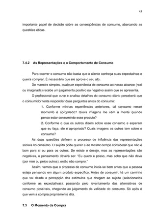 43



importante papel de decisão sobre as conseqüências de consumo, abarcando as
questões éticas.




7.4.2   As Representações e o Comportamento de Consumo


        Para ocorrer o consumo não basta que o cliente conheça suas expectativas e
queira comprar. É necessário que ele aprove o seu ato.
        De maneira simples, qualquer experiência de consumo ao nosso alcance (real
ou imaginada) recebe um julgamento positivo ou negativo assim que se apresenta.
        O profissional que ouve e analisa detalhes do consumo diário perceberá que
o consumidor tenta responder duas perguntas antes do consumo:
              1. Conforme minhas experiências anteriores, tal consumo nesse
              momento é apropriado? Quais imagens me vêm à mente quando
              penso estar consumindo esse produto?
              2. Conforme o que os outros dizem sobre esse consumo e esperam
              que eu faça, ele é apropriado? Quais imagens os outros tem sobre o
              consumo?
        As duas questões definem o processo de influência das representações
sociais no consumo. O sujeito pode querer e ao mesmo tempo considerar que não é
bom para si ou para os outros. Se existe o desejo, mas as representações são
negativas, o pensamento deverá ser: “Eu quero e posso, mas acho que não devo
(por mim ou pelos outros), então não compro.”
        Assim, vemos que o processo de consumo inicia-se bem antes que a pessoa
esteja pensando em algum produto específico. Antes de consumir, há um caminho
que vai desde a percepção dos estímulos que chegam ao sujeito (selecionados
conforme as expectativas), passando pelo levantamento das alternativas de
consumo possíveis, chegando ao julgamento da validade do consumo. Só após é
que vem a compra propriamente dita.


7.5     O Momento da Compra
 