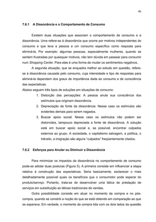 46



7.6.1   A Dissonância e o Comportamento de Consumo


        Existem duas situações que associam o comportamento de consumo e a
dissonância. Uma refere-se à dissonância que ocorre por motivos independentes do
consumo e que leva a pessoa a um consumo específico como resposta para
eliminá-la. Por exemplo: algumas pessoas, especialmente mulheres, quando se
sentem frustradas por quaisquer motivos, não tem dúvida em passear para consumir
num Shopping Center. Para elas é uma forma de mudar os sentimentos negativos.
        A segunda situação, que se enquadra melhor ao estudo em questão, refere-
se à dissonância causada pelo consumo, cuja intensidade e tipo de respostas para
eliminá-la dependem dos graus de importância dada ao consumo e de consciência
das expectativas.
Abaixo seguem três tipos de soluções em situações de consumo:
           1. Distorção das percepções: A pessoa anula sua consciência dos
              estímulos que originam dissonância.
           2. Depreciação da fonte da dissonância: Nesse caso os estímulos são
              evidentes demais para serem negados.
           3. Buscar apoio social: Nesse caso os estímulos não podem ser
              distorcidos, tampouco depreciada a fonte de dissonância. A solução
              está em buscar apoio social e, se possível, encontrar culpados
              externos ao grupo. A sociedade, o capitalismo selvagem, a política, o
              trânsito, a imigração são alguns “culpados” freqüentemente citados.


7.6.2   Esforços para Anular ou Diminuir a Dissonância


        Para minimizar os impactos da dissonância no comportamento de consumo
pode-se adotar duas posturas (Figura 5). A primeira consiste em influenciar a etapa
relativa à construção das expectativas. Seria basicamente, esclarecer o mais
detalhadamente possível quais os benefícios que o consumidor pode esperar do
produto/serviço. Portanto, trata-se de desenvolver uma tática de prestação de
serviços em substituição as táticas tradicionais de vendas.
        Outra possibilidade consiste em atuar no momento da compra e no pós-
compra, quando se constrói a noção do que se está obtendo em comparação ao que
se esperava. Em verdade, o momento da compra lida com os dois lados da questão
 