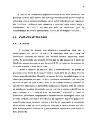 48



        A pesquisa de campo tem o objetivo de validar as hipóteses levantadas nos
primeiros capítulos deste estudo, bem como apontar indicadores que direcionem as
diferenças entre as variáveis analisadas para o melhor entendimento do “repertório”
dos indivíduos. Lembrando que trataremos o repertório neste estudo como o
conhecimento do indivíduo adquirido por meio da “certificação” (grau de
escolaridade) e do “nível de conhecimento” (hábitos de informação do indivíduo).


8.1     ABORDAGEM METODOLÓGICA


8.1.1    A Amostra


         A princípio, foi definida uma abordagem metodológica ideal para o
direcionamento da pesquisa de campo. A abordagem ideal para coleta das
informações considera um cenário com recursos mínimos disponíveis. Nesse
sentido foi considerada uma amostra mínima ideal de 250 casos para a cidade de
São Paulo que permite uma margem de erro de 6,2% com intervalo de confiança de
95% para a analise dos resultados totais.
         Devido à restrição de recursos para o desenvolvimento do projeto de
pesquisa na sua forma de abordagem ideal, o estudo parte de uma base amostral
inferior à considerada ideal. Dessa forma, apesar de todos os cuidados para com a
abordagem do público em ponto de fluxo, permitindo aleatoriedade com restrições
de cotas de perfil de idade e renda, o estudo em questão não tem a pretensão de
apontar com alta precisão e consistência estatística as relações entre as variáveis
de estudo com o público pesquisado, mas se restringe a estudar as tendências de
comportamento e a correlação entre as variáveis “certificação” e “nível de
informação” para melhor compreender as necessidades de abordagens futuras que
deverão conduzir a um melhor entendimento do “repertório” do público pesquisado.
A contribuição desse estudo se restringe a apontar ao pesquisador a necessidade
de se abordar o nível de conhecimento dos indivíduos e tratamento mais adequado
para a associação das variáveis de qualificação desse respondente para análise do
tema pretendido.
 