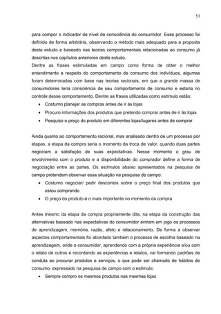 53



para compor o indicador de nível de consciência do consumidor. Esse processo foi
definido de forma arbitrária, observando o método mais adequado para a proposta
deste estudo e baseado nas teorias comportamentais relacionadas ao consumo já
descritas nos capítulos anteriores deste estudo.
Dentre as frases estimuladas em campo como forma de obter o melhor
entendimento a respeito do comportamento de consumo dos indivíduos, algumas
foram determinadas com base nas teorias racionais, em que a grande massa de
consumidores teria consciência de seu comportamento de consumo e estaria no
controle desse comportamento. Dentre as frases utilizadas como estímulo estão:
   •   Costumo planejar as compras antes de ir às lojas
   •   Procuro informações dos produtos que pretendo comprar antes de ir às lojas
   •   Pesquiso o preço do produto em diferentes lojas/lugares antes de comprar


Ainda quanto ao comportamento racional, mas analisado dentro de um processo por
etapas, a etapa da compra seria o momento da troca de valor, quando duas partes
negociam a satisfação de suas expectativas. Nesse momento o grau de
envolvimento com o produto e a disponibilidade do comprador define a forma de
negociação entre as partes. Os estímulos abaixo apresentados na pesquisa de
campo pretendem observar essa situação na pesquisa de campo:
   •   Costumo negociar/ pedir descontos sobre o preço final dos produtos que
       estou comprando
   •   O preço do produto é o mais importante no momento da compra


Antes mesmo da etapa da compra propriamente dita, na etapa da construção das
alternativas baseado nas expectativas do consumidor entram em jogo os processos
de aprendizagem, memória, razão, afeto e relacionamento. De forma a observar
aspectos comportamentais foi abordado também o processo de escolha baseado na
aprendizagem, onde o consumidor, aprendendo com a própria experiência e/ou com
o relato de outros e recordando as experiências e relatos, vai formando padrões de
conduta ao procurar produtos e serviços, o que pode ser chamado de hábitos de
consumo, expressado na pesquisa de campo com o estimulo:
   •   Sempre compro os mesmos produtos nas mesmas lojas
 