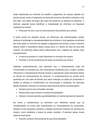 54



Ainda relacionado ao momento da escolha e julgamento da compra apoiado em
teorias sociais, onde o fundamento da teoria de consumo não está no indivíduo, mas
fora dele, nas regras de grupo aos quais ele pertence ou gostaria de pertencer, o
estimulo seguinte busca identificar a necessidade de minimizar as fraquezas
instintivas do homem:
   •   Preocupo-me com o que os outros pensam dos produtos que compro


E ainda quanto às relações sociais, as influencias das representações sociais
relativas à simbologia e representatividade dos produtos e dos jogadores envolvidos
tem forte apelo no momento da seleção e julgamento pré-compra, onde o indivíduo
deverá avaliar a importância dessa compra para si e dentro do meio em que está
inserido. Os estímulos abaixo foram selecionados com o objetivo de rastrear esse
comportamento:
   •   A marca do produto é o mais importante no momento da compra
   •   Conheço o nome do fabricante de todos os produtos que compro


Aspectos comportamentais, que assumem que o comportamento pode ser
incrementado se sucedido por uma recompensa importante para o sujeito, também
influenciam o comportamento final de compra e representam parte importante dentre
as teorias de comportamento de consumo. O condicionamento da compra seria
explicado por uma serie de teorias que visam antecipar as ações do consumidor e
facilitar os esforços e investimentos em comunicação e marketing. Os estímulos
abaixo pretendem observar as variáveis observacionais dentre os pesquisados:
   •   Sempre procuro por promoções nas lojas
   •   Sempre deixo para comprar na época de liquidações
   •   Costumo comprar grandes quantidades/tudo na mesma loja para ter desconto


De forma a complementar os estímulos com diferentes teorias que se
complementam na busca pelo entendimento do comportamento do consumidor,
também se faz necessário ponderar a relação emocional/ impulsiva do processo de
compra, como tendência a busca do prazer imediato. O estimulo abaixo busca
observar essa teoria:
   •   Costumo comprar mais produtos do que havia planejado
 