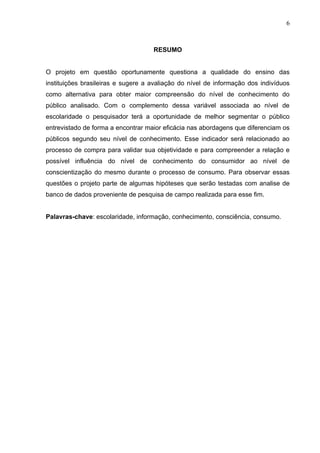 6



                                    RESUMO


O projeto em questão oportunamente questiona a qualidade do ensino das
instituições brasileiras e sugere a avaliação do nível de informação dos indivíduos
como alternativa para obter maior compreensão do nível de conhecimento do
público analisado. Com o complemento dessa variável associada ao nível de
escolaridade o pesquisador terá a oportunidade de melhor segmentar o público
entrevistado de forma a encontrar maior eficácia nas abordagens que diferenciam os
públicos segundo seu nível de conhecimento. Esse indicador será relacionado ao
processo de compra para validar sua objetividade e para compreender a relação e
possível influência do nível de conhecimento do consumidor ao nível de
conscientização do mesmo durante o processo de consumo. Para observar essas
questões o projeto parte de algumas hipóteses que serão testadas com analise de
banco de dados proveniente de pesquisa de campo realizada para esse fim.


Palavras-chave: escolaridade, informação, conhecimento, consciência, consumo.
 