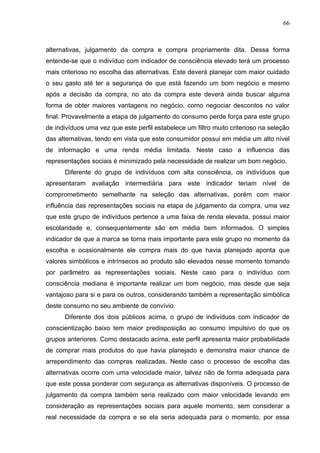 66



alternativas, julgamento da compra e compra propriamente dita. Dessa forma
entende-se que o indivíduo com indicador de consciência elevado terá um processo
mais criterioso no escolha das alternativas. Este deverá planejar com maior cuidado
o seu gasto até ter a segurança de que está fazendo um bom negócio e mesmo
após a decisão da compra, no ato da compra este deverá ainda buscar alguma
forma de obter maiores vantagens no negócio, como negociar descontos no valor
final. Provavelmente a etapa de julgamento do consumo perde força para este grupo
de indivíduos uma vez que este perfil estabelece um filtro muito criterioso na seleção
das alternativas, tendo em vista que este consumidor possui em média um alto nível
de informação e uma renda média limitada. Neste caso a influencia das
representações sociais é minimizado pela necessidade de realizar um bom negócio.
      Diferente do grupo de indivíduos com alta consciência, os indivíduos que
apresentaram avaliação intermediária para este indicador teriam nível de
comprometimento semelhante na seleção das alternativas, porém com maior
influência das representações sociais na etapa de julgamento da compra, uma vez
que este grupo de indivíduos pertence a uma faixa de renda elevada, possui maior
escolaridade e, consequentemente são em média bem informados. O simples
indicador de que a marca se torna mais importante para este grupo no momento da
escolha e ocasionalmente ele compra mais do que havia planejado aponta que
valores simbólicos e intrínsecos ao produto são elevados nesse momento tomando
por parâmetro as representações sociais. Neste caso para o indivíduo com
consciência mediana é importante realizar um bom negócio, mas desde que seja
vantajoso para si e para os outros, considerando também a representação simbólica
deste consumo no seu ambiente de convívio.
      Diferente dos dois públicos acima, o grupo de indivíduos com indicador de
conscientização baixo tem maior predisposição ao consumo impulsivo do que os
grupos anteriores. Como destacado acima, este perfil apresenta maior probabilidade
de comprar mais produtos do que havia planejado e demonstra maior chance de
arrependimento das compras realizadas. Neste caso o processo de escolha das
alternativas ocorre com uma velocidade maior, talvez não de forma adequada para
que este possa ponderar com segurança as alternativas disponíveis. O processo de
julgamento da compra também seria realizado com maior velocidade levando em
consideração as representações sociais para aquele momento, sem considerar a
real necessidade da compra e se ela seria adequada para o momento, por essa
 