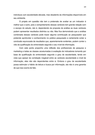69



indivíduos com escolaridade elevada, mas desatento às informações disponíveis em
seu ambiente.
      O projeto em questão não tem a pretensão de avaliar se um indicador é
melhor que o outro, pois o comportamento dessas variáveis tem grande relação com
o escopo do estudo, isto é, dependendo da proposta da análise as duas variáveis
podem apresentar resultados distintos ou não. Mas fica demonstrado que a análise
combinada dessas variáveis pode trazer alguma contribuição ao pesquisador que
pretende aprofundar o conhecimento no público pesquisado e certamente evitar a
conclusão equivocada de resultados que, aparentemente evidentes, podem conter o
viés da qualificação do entrevistado segundo o seu nível de informação.
      Com este ponto proponho uma reflexão dos profissionais de pesquisa e
marketing e todas as classes acostumadas à avaliação de indicadores tomando por
base de qualificação do entrevistado segundo o grau de escolaridade, tendo em
vista que apesar da correlação inegável entre as variáveis escolaridade e nível de
informação, elas não são dependentes entre si. Embora o grau de escolaridade
possa estimular o hábito de leitura e busca por informação, ela não é uma garantia
de que isso ocorra de fato.
 