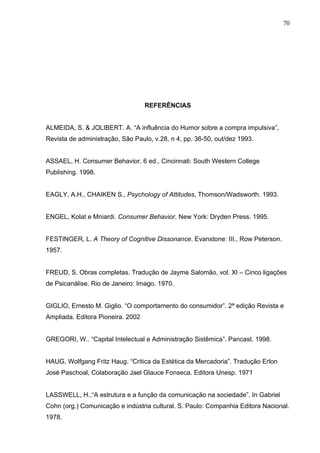 70




                                   REFERÊNCIAS


ALMEIDA, S. & JOLIBERT. A. “A influência do Humor sobre a compra impulsiva”,
Revista de administração, São Paulo, v.28, n 4, pp. 36-50, out/dez 1993.


ASSAEL, H. Consumer Behavior. 6 ed., Cincinnati: South Western College
Publishing. 1998.


EAGLY, A.H., CHAIKEN S., Psychology of Attitudes, Thomson/Wadsworth. 1993.


ENGEL, Kolat e Mniardi. Consumer Behavior. New York: Dryden Press. 1995.


FESTINGER, L. A Theory of Cognitive Dissonance. Evanstone: III., Row Peterson.
1957.


FREUD, S. Obras completas. Tradução de Jayme Salomão, vol. XI – Cinco ligações
de Psicanálise. Rio de Janeiro: Imago. 1970.


GIGLIO, Ernesto M. Giglio. “O comportamento do consumidor”. 2ª edição Revista e
Ampliada. Editora Pioneira. 2002


GREGORI, W.. “Capital Intelectual e Administração Sistêmica”. Pancast. 1998.


HAUG, Wolfgang Fritz Haug. “Critica da Estética da Mercadoria”. Tradução Erlon
José Paschoal, Colaboração Jael Glauce Fonseca. Editora Unesp. 1971


LASSWELL, H.,“A estrutura e a função da comunicação na sociedade”. In Gabriel
Cohn (org.) Comunicação e indústria cultural. S. Paulo: Companhia Editora Nacional.
1978.
 