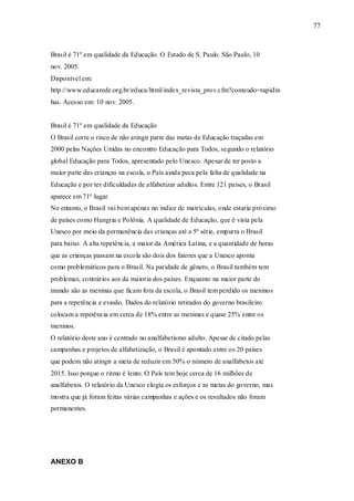 77



Brasil é 71º em qualidade da Educação. O Estado de S. Paulo. São Paulo, 10
nov. 2005.
Disponível em:
http://www.educarede.org.br/educa/html/index_revista_prov.cfm?conteudo=rapidin
has. Acesso em: 10 nov. 2005.


Brasil é 71º em qualidade da Educação
O Brasil corre o risco de não atingir parte das metas de Educação traçadas em
2000 pelas Nações Unidas no encontro Educação para Todos, segundo o relatório
global Educação para Todos, apresentado pelo Unesco. Apesar de ter posto a
maior parte das crianças na escola, o País ainda peca pela falta de qualidade na
Educação e por ter dificuldades de alfabetizar adultos. Entre 121 países, o Brasil
aparece em 71º lugar.
No entanto, o Brasil vai bem apenas no índice de matrículas, onde estaria próximo
de países como Hungria e Polônia. A qualidade de Educação, que é vista pela
Unesco por meio da permanência das crianças até a 5ª série, empurra o Brasil
para baixo. A alta repetência, a maior da América Latina, e a quantidade de horas
que as crianças passam na escola são dois dos fatores que a Unesco aponta
como problemáticos para o Brasil. Na paridade de gênero, o Brasil também tem
problemas, contrários aos da maioria dos países. Enquanto na maior parte do
mundo são as meninas que ficam fora da escola, o Brasil tem perdido os meninos
para a repetência e evasão. Dados do relatório retirados do governo brasileiro
colocam a repetência em cerca de 18% entre as meninas e quase 25% entre os
meninos.
O relatório deste ano é centrado no analfabetismo adulto. Apesar de citado pelas
campanhas e projetos de alfabetização, o Brasil é apontado entre os 20 países
que podem não atingir a meta de reduzir em 50% o número de analfabetos até
2015. Isso porque o ritmo é lento. O País tem hoje cerca de 16 milhões de
analfabetos. O relatório da Unesco elogia os esforços e as metas do governo, mas
mostra que já foram feitas várias campanhas e ações e os resultados não foram
permanentes.




ANEXO B
 