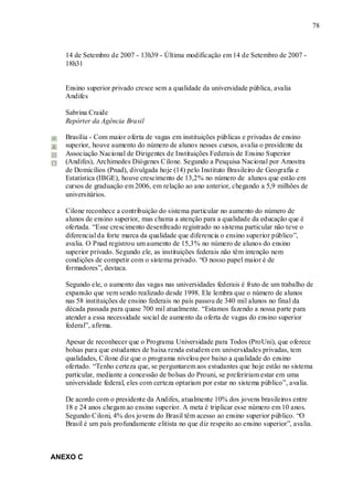 78



   14 de Setembro de 2007 - 13h39 - Última modificação em 14 de Setembro de 2007 -
   18h31


   Ensino superior privado cresce sem a qualidade da universidade pública, avalia
   Andifes

   Sabrina Craide
   Repórter da Agência Brasil

   Brasília - Com maior oferta de vagas em instituições públicas e privadas de ensino
   superior, houve aumento do número de alunos nesses cursos, avalia o presidente da
   Associação Nacional de Dirigentes de Instituições Federais de Ensino Superior
   (Andifes), Archimedes Diógenes Cilone. Segundo a Pesquisa Nacional por Amostra
   de Domicílios (Pnad), divulgada hoje (14) pelo Instituto Brasileiro de Geografia e
   Estatística (IBGE), houve crescimento de 13,2% no número de alunos que estão em
   cursos de graduação em 2006, em relação ao ano anterior, chegando a 5,9 milhões de
   universitários.

   Cilone reconhece a contribuição do sistema particular no aumento do número de
   alunos de ensino superior, mas chama a atenção para a qualidade da educação que é
   ofertada. “Esse crescimento desenfreado registrado no sistema particular não teve o
   diferencial da forte marca da qualidade que diferencia o ensino superior público”,
   avalia. O Pnad registrou um aumento de 15,3% no número de alunos do ensino
   superior privado. Segundo ele, as instituições federais não têm intenção nem
   condições de competir com o sistema privado. “O nosso papel maior é de
   formadores”, destaca.

   Segundo ele, o aumento das vagas nas universidades federais é fruto de um trabalho de
   expansão que vem sendo realizado desde 1998. Ele lembra que o número de alunos
   nas 58 instituições de ensino federais no país passou de 340 mil alunos no final da
   década passada para quase 700 mil atualmente. “Estamos fazendo a nossa parte para
   atender a essa necessidade social de aumento da oferta de vagas do ensino superior
   federal”, afirma.

   Apesar de reconhecer que o Programa Universidade para Todos (ProUni), que oferece
   bolsas para que estudantes de baixa renda estudem em universidades privadas, tem
   qualidades, Cilone diz que o programa nivelou por baixo a qualidade do ensino
   ofertado. “Tenho certeza que, se perguntarem aos estudantes que hoje estão no sistema
   particular, mediante a concessão de bolsas do Prouni, se prefeririam estar em uma
   universidade federal, eles com certeza optariam por estar no sistema público”, avalia.

   De acordo com o presidente da Andifes, atualmente 10% dos jovens brasileiros entre
   18 e 24 anos chegam ao ensino superior. A meta é triplicar esse número em 10 anos.
   Segundo Ciloni, 4% dos jovens do Brasil têm acesso ao ensino superior público. “O
   Brasil é um país profundamente elitista no que diz respeito ao ensino superior”, avalia.



ANEXO C
 