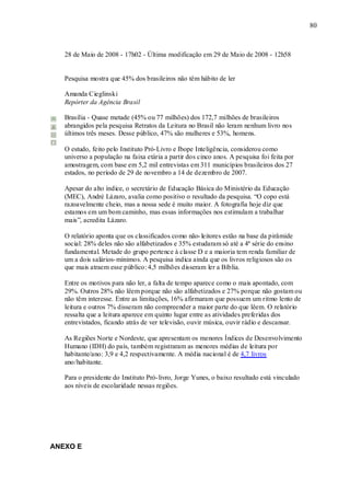 80



   28 de Maio de 2008 - 17h02 - Última modificação em 29 de Maio de 2008 - 12h58


   Pesquisa mostra que 45% dos brasileiros não têm hábito de ler

   Amanda Cieglinski
   Repórter da Agência Brasil

   Brasília - Quase metade (45% ou 77 milhões) dos 172,7 milhões de brasileiros
   abrangidos pela pesquisa Retratos da Leitura no Brasil não leram nenhum livro nos
   últimos três meses. Desse público, 47% são mulheres e 53%, homens.

   O estudo, feito pelo Instituto Pró-Livro e Ibope Inteligência, considerou como
   universo a população na faixa etária a partir dos cinco anos. A pesquisa foi feita por
   amostragem, com base em 5,2 mil entrevistas em 311 municípios brasileiros dos 27
   estados, no período de 29 de novembro a 14 de dezembro de 2007.

   Apesar do alto índice, o secretário de Educação Básica do Ministério da Educação
   (MEC), André Lázaro, avalia como positivo o resultado da pesquisa. “O copo está
   razoavelmente cheio, mas a nossa sede é muito maior. A fotografia hoje diz que
   estamos em um bom caminho, mas essas informações nos estimulam a trabalhar
   mais”, acredita Lázaro.

   O relatório aponta que os classificados como não- leitores estão na base da pirâmide
   social: 28% deles não são alfabetizados e 35% estudaram só até a 4ª série do ensino
   fundamental. Metade do grupo pertence à classe D e a maioria tem renda familiar de
   um a dois salários- mínimos. A pesquisa indica ainda que os livros religiosos são os
   que mais atraem esse público: 4,5 milhões disseram ler a Bíblia.

   Entre os motivos para não ler, a falta de tempo aparece como o mais apontado, com
   29%. Outros 28% não lêem porque não são alfabetizados e 27% porque não gostam ou
   não têm interesse. Entre as limitações, 16% afirmaram que possuem um ritmo lento de
   leitura e outros 7% disseram não compreender a maior parte do que lêem. O relatório
   ressalta que a leitura aparece em quinto lugar entre as atividades preferidas dos
   entrevistados, ficando atrás de ver televisão, ouvir música, ouvir rádio e descansar.

   As Regiões Norte e Nordeste, que apresentam os menores Índices de Desenvolvimento
   Humano (IDH) do país, também registraram as menores médias de leitura por
   habitante/ano: 3,9 e 4,2 respectivamente. A média nacional é de 4,7 livros
   ano/habitante.

   Para o presidente do Instituto Pró- livro, Jorge Yunes, o baixo resultado está vinculado
   aos níveis de escolaridade nessas regiões.




ANEXO E
 