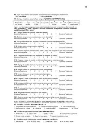 82


P5. O (A) Sr(a) costuma fazer compras em supermercados, shoppings ou lojas de rua?
1. Sim (PROSSIGA)                      2. Não (CANCELAR)
P6. Com que freqüência costuma fazer compras? (MOSTRAR CARTÃO P6) (RU)
      1             2              3              4              5               6                7
 Mais de 1 vz    1 vz por     1 vz a cada   1 vz por mês    1 vz a cada    1 vz a cada 2   Menos de 1 vz a
 por semana      semana         15 dias                       45 dias         meses         cada 2 meses

Agora vou fazer algumas perguntas e gostaria de saber se você concorda ou não, baseado em
uma escala de 1 a 7, onde 1 significa “discordo totalmente” e 7 significa “concordo totalmente”
(MOSTRAR CARTÃO P7) (RU)
P7. Costumo planejar as compras antes de ir as lojas?
Discordo Totalmente     1     2      3       4      5        6      7     Concordo Totalmente

P8. Costumo comprar mais produtos do que havia planejado?
Discordo Totalmente   1      2      3     4       5     6           7     Concordo Totalmente

P9. Procuro informações dos produtos que pretendo comprar antes de ir as lojas?
Discordo Totalmente     1      2     3      4     5     6      7      Concordo Totalmente

P10. Sempre procuro por promoções nas lojas?
Discordo Totalmente     1    2     3       4          5      6      7     Concordo Totalmente

P11. Costumo negociar/ pedir descontos sobre o preço final dos produtos que estou comprando?
Discordo Totalmente     1      2     3      4      5      6      7    Concordo Totalmente

P12. A marca do produto é o mais importante no momento da compra...
Discordo Totalmente     1     2      3      4     5     6    7      Concordo Totalmente

P13. Pesquiso o preço do produto em diferentes lojas/lugares antes de comprar.
Discordo Totalmente     1      2     3      4       5      6     7     Concordo Totalmente

P14. O preço do produto é o mais importante no momento da compra...
Discordo Totalmente     1      2     3       4    5     6     7     Concordo Totalmente

P15. Sempre compro os mesmos produtos nas mesmas lojas...
Discordo Totalmente   1    2      3     4     5      6              7     Concordo Totalmente

P16. Sempre deixo para comprar na época de liquidações ...
Discordo Totalmente     1    2      3     4       5      6          7     Concordo Totalmente

P17. Conheço o nome do fabricante de todos os produtos que compro...
Discordo Totalmente   1       2     3      4      5     6     7      Concordo Totalmente

P18. A imagem do fabricante não é importante no momento da compra...
Discordo Totalmente     1     2      3      4     5     6     7     Concordo Totalmente

P19. Me preocupo com o que os outros pensam dos produtos que compro...
Discordo Totalmente    1     2      3     4     5      6     7    Concordo Totalmente

P20. Nunca me arrependi dos produtos que comprei...
Discordo Totalmente    1      2     3      4      5          6      7     Concordo Totalmente

P21. Costumo comprar grandes quantidades/tudo na mesma loja para ter desconto...
Discordo Totalmente    1     2      3     4     5    6       7     Concordo Totalmente

PARA ENCERRAR, GOSTARIA QUE O(A) SR(A) RESPONDESSE A APENAS 3 PERGUNTAS:
F3. Qual a sua Profissão? (MOSTRAR CARTÃO F3):
1. Funcionário de Empresa Privada     2. Empresário/negócio próprio     7. Funcionário Público
3. Autônomo/Prof. Liberal    4. Estudante    5. Desempregado        6. Aposentado       90. Outros

F4. Qual é o seu grau de escolaridade? (MOSTRAR CARTÃO F4):
1. Analfabeto       2. Até a 4 série          3. De 5 a 8 série            4. Ensino médio incompleto
5. Ensino médio completo       6. Superior incompleto      7. Superior completo ou mais

P1. Qual é sua renda média familiar mensal? (MOSTRAR CARTÃO P1):
1. Até R$1000       2. De R$1000 - 1600          3. De R$ 1600 - 3000      4. De R$ 3000 - 4000
5. De R$ 4000 - 6000        6. Mais de R$ 6000       91. Não sabe         92. Recusa
 