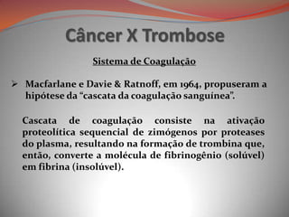 Câncer X Trombose
 Macfarlane e Davie & Ratnoff, em 1964, propuseram a
hipótese da “cascata da coagulação sanguínea”.
Cascata de coagulação consiste na ativação
proteolítica sequencial de zimógenos por proteases
do plasma, resultando na formação de trombina que,
então, converte a molécula de fibrinogênio (solúvel)
em fibrina (insolúvel).
Sistema de Coagulação
 