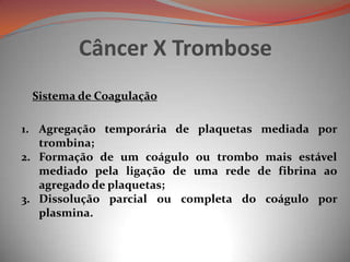 Câncer X Trombose
Sistema de Coagulação
1. Agregação temporária de plaquetas mediada por
trombina;
2. Formação de um coágulo ou trombo mais estável
mediado pela ligação de uma rede de fibrina ao
agregado de plaquetas;
3. Dissolução parcial ou completa do coágulo por
plasmina.
 