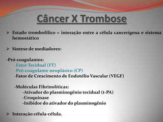 Câncer X Trombose
 Estado trombofílico = interação entre a célula cancerígena e sistema
hemostático
 Síntese de mediadores:
-Pró-coagulantes:
-Fator Tecidual (FT)
-Pró-coagulante neoplásico (CP)
-Fator de Crescimento de Endotélio Vascular (VEGF)
-Moléculas Fibrinolíticas:
-Ativador do plasminogênio tecidual (t-PA)
-Uroquinase
-Inibidor do ativador do plasminogênio
 Interação célula-célula.
 