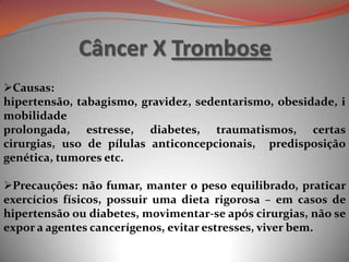 Câncer X Trombose
Causas:
hipertensão, tabagismo, gravidez, sedentarismo, obesidade, i
mobilidade
prolongada, estresse, diabetes, traumatismos, certas
cirurgias, uso de pílulas anticoncepcionais, predisposição
genética, tumores etc.
Precauções: não fumar, manter o peso equilibrado, praticar
exercícios físicos, possuir uma dieta rigorosa – em casos de
hipertensão ou diabetes, movimentar-se após cirurgias, não se
expor a agentes cancerígenos, evitar estresses, viver bem.
 