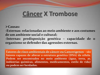 Câncer X Trombose
Causas:
-Externas: relacionadas ao meio ambiente e aos costumes
de um ambiente social e cultural;
-Internas: predisposição genética – capacidade de o
organismo se defender das agressões externas.
Fatores de risco ambientais de câncer ou Cancerígenos – são
fatores capazes de alterar a estrutura genética (DNA) da célula.
Podem ser encontrados no meio ambiente (água, terra, ar,
indústrias químicas, alimentos, medicamentos, estilo de vida)
ou podem ser herdados.
 