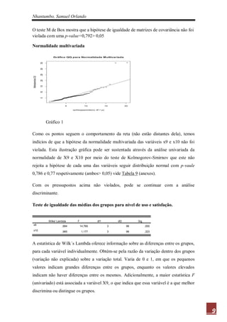 Nhantumbo, Samuel Orlando

O teste M de Box mostra que a hipótese de igualdade de matrizes de covariância não foi
violada com uma p-value=0,792> 0,05

Normalidade multivariada

                          Gráfico QQ para Normalidade M ultivariada
                 35
                 30
                 25
Mahalanobis D2

                 20
                 15
                 10
                 5




                                   5               10                15         20

                                        qchisq(ppoints(n), df = p)




                      Gráfico 1

Como os pontos seguem o comportamento da reta (não estão distantes dela), temos
indícios de que a hipótese da normalidade multivariada das variáveis x9 e x10 não foi
violada. Esta ilustração gráfica pode ser sustentada através da análise univariada da
normalidade de X9 e X10 por meio do teste de Kolmogorov-Smirnov que este não
rejeita a hipótese de cada uma das variáveis seguir distribuição normal com p-vaule
0,786 e 0,77 respetivamente (ambos> 0,05) vide Tabela 9 (anexos).

Com os pressupostos acima não violados, pode se continuar com a análise
discriminante.

Teste de igualdade das médias dos grupos para nível de uso e satisfação.


                       Wilks' Lambda        F               df1           df2         Sig.
x9                               ,684           14,769                3          96          ,000
x10                              ,965            1,177                3          96          ,323



A estatística de Wilk´s Lambda oferece informação sobre as diferenças entre os grupos,
para cada variável individualmente. Obtém-se pela razão da variação dentro dos grupos
(variação não explicada) sobre a variação total. Varia de 0 e 1, em que os pequenos
valores indicam grandes diferenças entre os grupos, enquanto os valores elevados
indicam não haver diferenças entre os mesmos. Adicionalmente, a maior estatística F
(univariado) está associada a variável X9, o que indica que essa variável é a que melhor
discrimina ou distingue os grupos.



                                                                                                    9
 