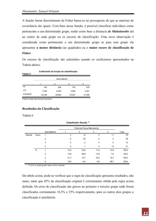 Nhantumbo, Samuel Orlando

A função linear discriminante de Fisher basea-se no pressuposto de que as matrizes de
covariância são iguais. Com base nessa função, é possível classificar indivíduos como
pertencente a um determinado grupo, tendo como base a distancia de Mahalanobis até
ao centro de cada grupo ou os escores de classificação. Uma nova observação é
considerada como pertencente a um determinado grupo se para esse grupo ela
apresentar a menor distância (ao quadrado) ou o maior escore de classificação de
Fisher.

Os escores de classificação são calculados usando os coeficientes apresentados na
Tabela abaixo.

                         Coeficiente da função de classificação
Tabela 5

                                                     Ward Method

                           1                     2                         3                  4
 x9                             ,755                  ,636                         ,776               ,879
 x10                           5,780                 6,220                     5,636              5,447
 (Constant)                 -32,786               -29,699                  -33,097             -37,506

Fisher's linear discriminant functions




Resultados da Classificação

Tabela 6

                                                                         Classification Results a

                                                                                      Predicted Group Membership
                                  Ward Method                        1                    2                  3          4          Total
      Original     Count          1                                            3               10                  5         11            29

                                  2                                            6               25                  4          3            38

                                  3                                            5                  2                3          2            12

                                  4                                            4                  1                2         14            21

                   %              1                                       10,3                34,5               17,2       37,9      100,0

                                  2                                       15,8                65,8               10,5        7,9      100,0

                                  3                                       41,7                16,7               25,0       16,7      100,0

                                  4                                       19,0                 4,8                9,5       66,7      100,0
         a. 45,0% of original grouped cases correctly c lassified.




Da tabela acima, pode-se verificar que a regra de classificação apresenta resultados, não
maus, tanto que 45% da classificação original é corretamente obtida pela regra acima
definida. Os erros de classificação são graves no primeiro e terceiro grupo onde foram
classificados corretamente 10,3% e 25% respetivamente, para os outros dois grupos a
classificação é satisfatória.




                                                                                                                                                11
 