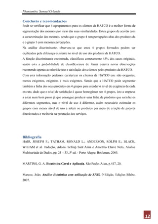 Nhantumbo, Samuel Orlando


Conclusão e recomendações
Pode-se verificar que 4 agrupamentos para os clientes da HATCO é a melhor forma de
segmentação dos mesmos por meio das suas similaridades. Estes grupos de acordo com
a caracterização dos mesmos, sendo que o grupo 4 tem percepções altas dos produtos da
e o grupo 1 com menores percepções.
Na análise discriminante, observou-se que estes 4 grupos formados podem ser
explicados pela diferença existente no nível de uso dos produtos da HATCO.
A função discriminante encontrada, classificou corretamente 45% dos casos originais,
sendo esta a probabilidade de classificarmos de forma correta novas observações
recorrendo apenas ao nível de uso e satisfação dos clientes pelos produtos da HATCO.
Com esta informação podemos caraterizar os clientes da HATCO em: não exigentes,
menos exigentes, exigentes e mais exigentes. Sendo que a HATCO pode segmentar
também a linha dos seus produtos em 4 grupos para atender o nível de exigência de cada
extrato, dado que o nível de satisfação é quase homogéneo nos 4 grupos, isto a empresa
a estar num bom passo já que consegue produzir uma linha de produtos que satisfaz os
diferentes segmentos, mas o nível de uso é diferente, assim necessário estimular os
grupos com menor nível de uso a aderir ao produtos por meio de criação de pacotes
direcionados e melhoria na prestação dos serviços.




Bibliografia
HAIR, JOSEPH F.; TATHAM, RONALD L.; ANDERSON, ROLPH E.; BLACK,
WILIAM et al. tradução, Adonai Schlup Sant´Anna e Anselmo Chave Neto, Análise
Multivariada de Dados, pp. 25 – 33, 5ª ed. - Porto Alegre: Bookman, 2005.


MARTINS, G. A. Estatística Geral e Aplicada. São Paulo. Atlas, p.417, 20.


Maroco, João; Análise Estatística com utilização de SPSS,     Edição, Edições Sílabo,
2007.




                                                                                         12
 