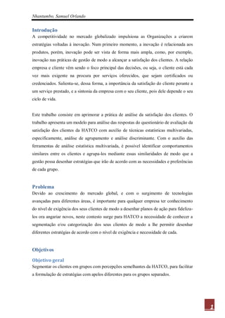 Nhantumbo, Samuel Orlando


Introdução
A competitividade no mercado globalizado impulsiona as Organizações a criarem
estratégias voltadas à inovação. Num primeiro momento, a inovação é relacionada aos
produtos, porém, inovação pode ser vista de forma mais ampla, como, por exemplo,
inovação nas práticas de gestão de modo a alcançar a satisfação dos clientes. A relação
empresa e cliente vêm sendo o foco principal das decisões, ou seja, o cliente está cada
vez mais exigente na procura por serviços oferecidos, que sejam certificados ou
credenciados. Salienta-se, dessa forma, a importância da satisfação do cliente perante a
um serviço prestado, e a sintonia da empresa com o seu cliente, pois dele depende o seu
ciclo de vida.


Este trabalho consiste em aprimorar a prática de análise da satisfação dos clientes. O
trabalho apresenta um modelo para análise das respostas do questionário de avaliação da
satisfação dos clientes da HATCO com auxílio de técnicas estatísticas multivariadas,
especificamente, análise de agrupamento e análise discriminante. Com o auxílio das
ferramentas de análise estatística multivariada, é possível identificar comportamentos
similares entre os clientes e agrupa-los mediante essas similaridades de modo que a
gestão possa desenhar estratégias que irão de acordo com as necessidades e preferências
de cada grupo.


Problema
Devido ao crescimento do mercado global, e com o surgimento de tecnologias
avançadas para diferentes áreas, é importante para qualquer empresa ter conhecimento
do nível de exigência dos seus clientes de modo a desenhar planos de ação para fideliza-
los ora angariar novos, neste contesto surge para HATCO a necessidade de conhecer a
segmentação e/ou categorização dos seus clientes de modo a lhe permitir desenhar
diferentes estratégias de acordo com o nível de exigência e necessidade de cada.


Objetivos
Objetivo geral
Segmentar os clientes em grupos com percepções semelhantes da HATCO, para facilitar
a formulação de estratégias com apelos diferentes para os grupos separados.




                                                                                           1
 