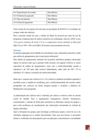 Nhantumbo, Samuel Orlando

X11 Especificação de compra                  Não-Métrica
X12 Estrutura de aquisição                   Não-Métrica
X13 Tipo de indústria                        Não-Métrica
X14 Forma de pagamento                       Não-Métrica


Neste estudo de caso apenas são relevantes as percepções da HATCO e os resultados da
compra, todas elas métricas.
Para o presente estudo do caso, a análise de dados foi possível por meio do uso de
programas computacionais de análise estatística em combinação, Software SPSS versão
13.0, pacote estatístico R versão 2.14.1e o complemento Action embutido no Microsoft
Office Excel 2007 e Microsoft Office Word para o processamento do texto.

Métodos
O método empregado neste trabalho foi classificado como, exploratório-descritivo, dado
que análise de agrupamentos não é uma técnica inferencial.
Para análise de agrupamento, primeiro foi necessário identificar qualquer observação
atípica na amostra antes que a partição tenha iniciado, em seguida verificou se outras
suposições da análise de agrupamentos, neste caso a multicolinearidade usando a
tolerância e de VIF para cada variável independente, onde valor de VIF> 10 ou
tolerância <0.1 indica a existência de multicolinearidade.


Dado que o conjunto das variáveis (x1 a x7) é métrica a distância euclidiana quadrada é
escolhida como a medida de semelhança, pós a multicolinearidade não mostrou efeito
ponderador das variáveis de forma desigual porque o contrário a distância de
Mahalanobis seria apropriada.


A padronização das variáveis não é realizada, pós todas as variáveis estão na mesma
escala de medida. Para o agrupamento empregará-se métodos hierárquicos,
concretamente o método de Ward para minimizar as diferenças internas de grupos e
para evitar problemas de encadeamento das observações encontradas no método de
ligação individual.
Após a formação dos grupos, para investigar as diferenças quanto a nível de uso e de
satisfação empregar-se-á a análise discriminante. Para usar esta técnica, é necessário
efetuar a verificação dos pressupostos para sua aplicação, concretamente a normalidade




                                                                                          3
 