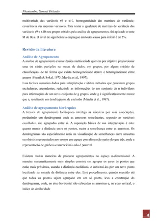 Nhantumbo, Samuel Orlando

multivariada das variáveis x9 e x10, homogeneidade das matrizes de variância-
covariância das mesmas variáveis. Para testar a igualdade de matrizes de variância das
variáveis x9 e x10 nos grupos obtidos pela análise de agrupamentos, foi aplicado o teste
M de Box. O nível de significância empregue em todos casos para inferir é de 5%.


Revisão da literatura
Análise de Agrupamento
A análise de agrupamento é uma técnica multivariada que tem por objetivo proporcionar
uma ou várias partições na massa de dados, em grupos, por algum critério de
classificação, de tal forma que exista homogeneidade dentro e heterogeneidade entre
grupos (Sneath & Sokal, 1973; Mardia et al., 1997).
Essa técnica sumariza dados para interpretação e utiliza métodos que procuram grupos
excludentes, ascendentes, reduzindo as informações de um conjunto de n indivíduos
para informações de um novo conjunto de g grupos, onde g é significativamente menor
que n, resultando um dendrograma de exclusão (Mardia et al., 1997).

Análise de agrupamento hierárquico
A técnica de agrupamento hierárquico interliga as amostras por suas associações,
produzindo um dendrograma onde as amostras semelhantes, segundo as variáveis
escolhidas, são agrupadas entre si. A suposição básica de sua interpretação é esta:
quanto menor a distância entre os pontos, maior a semelhança entre as amostras. Os
dendrogramas são especialmente úteis na visualização de semelhanças entre amostras
ou objetos representados por pontos em espaço com dimensão maior do que três, onde a
representação de gráficos convencionais não é possível.


Existem muitas maneiras de procurar agrupamentos no espaço n-dimensional. A
maneira matematicamente mais simples consiste em agrupar os pares de pontos que
estão mais próximos, usando a distância euclidiana, e substituí-los por um novo ponto
localizado na metade da distância entre eles. Este procedimento, quando repetido até
que todos os pontos sejam agrupado em um só ponto, leva a construção do
dendrograma, onde, no eixo horizontal são colocadas as amostras e, no eixo vertical, o
índice de similaridade




                                                                                           4
 