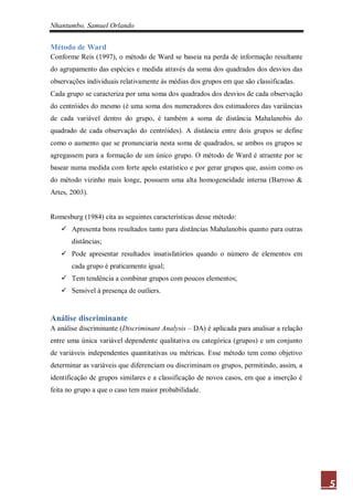 Nhantumbo, Samuel Orlando


Método de Ward
Conforme Reis (1997), o método de Ward se baseia na perda de informação resultante
do agrupamento das espécies e medida através da soma dos quadrados dos desvios das
observações individuais relativamente às médias dos grupos em que são classificadas.
Cada grupo se caracteriza por uma soma dos quadrados dos desvios de cada observação
do centróides do mesmo (é uma soma dos numeradores dos estimadores das variâncias
de cada variável dentro do grupo, é também a soma de distância Mahalanobis do
quadrado de cada observação do centróides). A distância entre dois grupos se define
como o aumento que se pronunciaria nesta soma de quadrados, se ambos os grupos se
agregassem para a formação de um único grupo. O método de Ward é atraente por se
basear numa medida com forte apelo estatístico e por gerar grupos que, assim como os
do método vizinho mais longe, possuem uma alta homogeneidade interna (Barroso &
Artes, 2003).


Romesburg (1984) cita as seguintes características desse método:
    Apresenta bons resultados tanto para distâncias Mahalanobis quanto para outras
       distâncias;
    Pode apresentar resultados insatisfatórios quando o número de elementos em
       cada grupo é praticamente igual;
    Tem tendência a combinar grupos com poucos elementos;
    Sensível à presença de outliers.


Análise discriminante
A análise discriminante (Discriminant Analysis – DA) é aplicada para analisar a relação
entre uma única variável dependente qualitativa ou categórica (grupos) e um conjunto
de variáveis independentes quantitativas ou métricas. Esse método tem como objetivo
determinar as variáveis que diferenciam ou discriminam os grupos, permitindo, assim, a
identificação de grupos similares e a classificação de novos casos, em que a inserção é
feita no grupo a que o caso tem maior probabilidade.




                                                                                          5
 