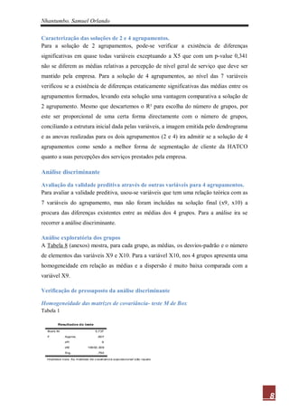 Nhantumbo, Samuel Orlando

Caracterização das soluções de 2 e 4 agrupamentos.
Para a solução de 2 agrupamentos, pode-se verificar a existência de diferenças
significativas em quase todas variáveis exceptuando a X5 que com um p-value 0,341
não se diferem as médias relativas a percepção de nível geral de serviço que deve ser
mantido pela empresa. Para a solução de 4 agrupamentos, ao nível das 7 variáveis
verificou se a existência de diferenças estaticamente significativas das médias entre os
agrupamentos formados, levando esta solução uma vantagem comparativa a solução de
2 agrupamento. Mesmo que descartemos o R² para escolha do número de grupos, por
este ser proporcional de uma certa forma directamente com o número de grupos,
conciliando a estrutura inicial dada pelas variáveis, a imagem emitida pelo dendrograma
e as anovas realizadas para os dois agrupamentos (2 e 4) ira admitir se a solução de 4
agrupamentos como sendo a melhor forma de segmentação de cliente da HATCO
quanto a suas percepções dos serviços prestados pela empresa.

Análise discriminante

Avaliação da validade preditiva através de outras variáveis para 4 agrupamentos.
Para avaliar a validade preditiva, usou-se variáveis que tem uma relação teórica com as
7 variáveis do agrupamento, mas não foram incluídas na solução final (x9, x10) a
procura das diferenças existentes entre as médias dos 4 grupos. Para a análise ira se
recorrer a análise discriminante.

Análise exploratória dos grupos
A Tabela 8 (anexos) mostra, para cada grupo, as médias, os desvios-padrão e o número
de elementos das variáveis X9 e X10. Para a variável X10, nos 4 grupos apresenta uma
homogeneidade em relação as médias e a dispersão é muito baixa comparada com a
variável X9.

Verificação de pressuposto da análise discriminante

Homogeneidade das matrizes de covariância- teste M de Box
Tabela 1

         Resultados do teste

  Box's M                        5,737

  F          Approx.              ,607

             df1                     9

             df2            16930,309

             Sig.                 ,792

  Hipótes e nula: As matrizes de c ovariancia populacional s ão iguais




                                                                                           8
 