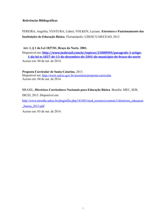 Referências Bibliográficas 
PEREIRA, Angelita; VENTURA, Lidnei; VOLKEN, Luciane. Estrutura e Funcionamento das 
Instituições de Educação Básica. Florianópolis: UDESC/UAB/CEAD, 2013. 
Art. 1, § 1 da Lei 1837/01, Braço do Norte. 2001. 
Disponível em: http://www.jusbrasil.com.br/topicos/25088909/paragrafo-1-artigo- 
1-da-lei-n-1837-de-13-de-dezembro-de-2001-do-municipio-de-braco-do-norte 
Acesso em: 04 de out. de 2014. 
Proposta Curricular de Santa Catarina, 2013. 
Disponível em: http://www.sed.sc.gov.br/secretaria/proposta-curricular 
Acesso em: 04 de out. de 2014. 
BRASIL. Diretrizes Curriculares Nacionais para Educação Básica. Brasília: MEC, SEB, 
DICEI, 2013. Disponível em: 
http://www.moodle.udesc.br/pluginfile.php/141483/mod_resource/content/1/diretrizes_educacao 
_basica_2013.pdf 
Acesso em: 03 de out. de 2014. 
3 
