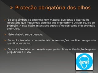  Se este símbolo se encontra num material que estás a usar ou no 
laboratório que frequentas significa que é obrigatório utilizar óculos de 
proteção. A este estão associados outros símbolos(como o de proteção 
antirruído. 
 Este símbolo surge quando: 
 Se está a trabalhar com materiais ou em reações que libertam grandes 
quantidades de luz; 
 Se está a trabalhar em reações que podem levar a libertação de gases 
prejudiciais à visão. 
 