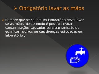 Obrigatório lavar as mãos 
 Sempre que se sai de um laboratório deve lavar 
se as mãos, deste modo é possível evitar 
contaminações causadas pela transmissão de 
químicos nocivos ou das doenças estudadas em 
laboratório ; 
 