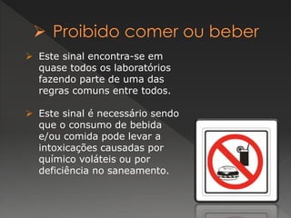 Este sinal encontra-se em 
quase todos os laboratórios 
fazendo parte de uma das 
regras comuns entre todos. 
 Este sinal é necessário sendo 
que o consumo de bebida 
e/ou comida pode levar a 
intoxicações causadas por 
químico voláteis ou por 
deficiência no saneamento. 
 