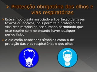  Protecção obrigatória dos olhos e 
vias respiratórias 
 Este símbolo está associado à libertação de gases 
tóxicos ou nocivos, pois permite a proteção das 
vias respiratórias do ser humano permitindo que 
este respire sem no entanto haver qualquer 
perigo físico. 
 A ele estão associados símbolos como o de 
proteção das vias respiratórias e dos olhos. 
 
