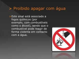  Proibido apagar com água 
Este sinal está associado a 
fogos químicos (por 
exemplo, com combustíveis 
como o álcool), sendo que o 
combustível pode reagir de 
forma violenta em contacto 
com a água. 
 