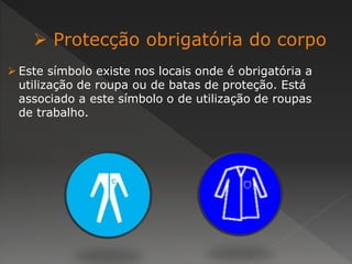  Protecção obrigatória do corpo 
 Este símbolo existe nos locais onde é obrigatória a 
utilização de roupa ou de batas de proteção. Está 
associado a este símbolo o de utilização de roupas 
de trabalho. 
 