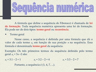 Sequência numérica A fórmula que define a sequência de Fibonacci é chamada de  lei de formação . Toda sequência numérica apresenta uma lei de formação. Ela pode ser de dois tipos:  termo geral  ou  recorrência . Termo geral Nesse casso, a sequência é definida por uma fórmula que dá o valor de cada termo  a n  em função de sua posição  n  na sequência. Essa fórmula é denominada  termo geral  da sequência. Exemplo: Os três primeiros termos da sequência definida pelo termo geral  a n  = 3 n  –2 são: a 1  = 3.1 – 2 = 1 a 2  = 3.2 – 2 = 4 a 3  = 3.3 – 2 = 7 Portanto, a sequência é (1, 4, 7, ...). 