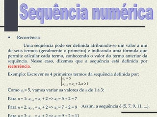 Sequência numérica Recorrência Uma sequência pode ser definida atribuindo-se um valor a um de seus termos (geralmente o primeiro) e indicando uma fórmula que permite calcular cada termo, conhecendo o valor do termo anterior da sequência. Nesse caso, dizemos que a sequência está definida por  recorrência . Exemplo: Escrever os 4 primeiros termos da sequência definida por: Como  a 1  = 5, vamos variar os valores de  n  de 1 a 3: Para  n  = 1:  a 1+1  =  a 1  + 2 =>  a 2  = 5 + 2 = 7 Para  n  = 2:  a 2+1  =  a 2  + 2 =>  a 3  = 7 + 2 = 9 Para  n  = 3:  a 3+1  =  a 3  + 2 =>  a 4  = 9 + 2 = 11 Assim, a sequência é (5, 7, 9, 11, ...). 