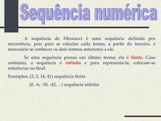 A sequência de Fibonacci é uma sequência definida por recorrência, pois para se calcular cada termo, a partir do terceiro, é necessário se conhecer os dois termos anteriores a ele. Se uma sequência possui um último termo, ela é  finita . Caso contrário, a sequência é  infinita  e para representá-la, colocam-se reticências no final. Exemplos: (2, 5, 14, 41) sequência finita (0, -6, -18, -42, ...) sequência infinita Sequência numérica 