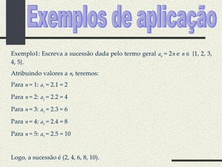 Exemplos de aplicação Exemplo1: Escreva a sucessão dada pelo termo geral  a n  = 2 n  e  n     {1, 2, 3, 4, 5}. Atribuindo valores a  n , teremos: Para  n  = 1:  a 1  = 2.1 = 2 Para  n  = 2:  a 2  = 2.2 = 4 Para  n  = 3:  a 3  = 2.3 = 6 Para  n  = 4:  a 4  = 2.4 = 8 Para  n  = 5:  a 5  = 2.5 = 10 Logo, a sucessão é (2, 4, 6, 8, 10). 