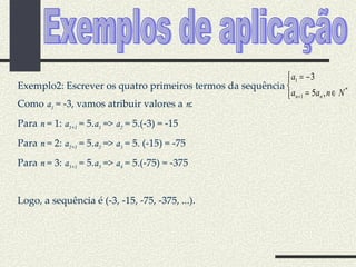 Exemplos de aplicação Exemplo2: Escrever os quatro primeiros termos da sequência  Como  a 1  = -3, vamos atribuir valores a  n : Para  n  = 1:  a 1+1  = 5. a 1  =>  a 2  = 5.(-3) = -15 Para  n  = 2:  a 2+1  = 5. a 2  =>  a 3  = 5. (-15) = -75 Para  n  = 3:  a 3+1  = 5. a 3  =>  a 4  = 5.(-75) = -375 Logo, a sequência é (-3, -15, -75, -375, ...). 