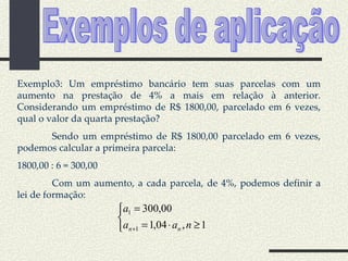 Exemplos de aplicação Exemplo3: Um empréstimo bancário tem suas parcelas com um aumento na prestação de 4% a mais em relação à anterior. Considerando um empréstimo de R$ 1800,00, parcelado em 6 vezes, qual o valor da quarta prestação? Sendo um empréstimo de R$ 1800,00 parcelado em 6 vezes, podemos calcular a primeira parcela: 1800,00 : 6 = 300,00 Com um aumento, a cada parcela, de 4%, podemos definir a lei de formação: 