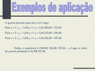 A quarta parcela equivale a n=3, logo: Para  n  = 1:  a 1+1  = 1,04. a 1  =>  a 2  = 1,04.300,00 = 312,00 Para  n  = 2:  a 2+1  = 1,04. a 2   =>  a 3  = 1,04.312,00 = 324,48 Para  n  = 3:  a 3+1  = 1,04. a 3  =>  a 4  = 1,04.324,48 = 337,46 Então, a sequência é (300,00; 324,48; 337,46; ...). Logo, o valor da quarta prestação é de R$ 337,46. Exemplos de aplicação 