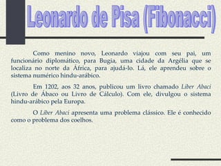 Leonardo de Pisa (Fibonacci) Como menino novo, Leonardo viajou com seu pai, um funcionário diplomático, para Bugia, uma cidade da Argélia que se localiza no norte da África, para ajudá-lo. Lá, ele aprendeu sobre o sistema numérico hindu-arábico. Em 1202, aos 32 anos, publicou um livro chamado  Liber Abaci  (Livro de Ábaco ou Livro de Cálculo). Com ele, divulgou o sistema hindu-arábico pela Europa. O  Liber Abaci  apresenta uma problema clássico. Ele é conhecido como o problema dos coelhos. 