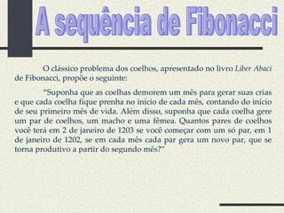 A sequência de Fibonacci O clássico problema dos coelhos, apresentado no livro  Liber Abaci  de Fibonacci, propõe o seguinte: “ Suponha que as coelhas demorem um mês para gerar suas crias e que cada coelha fique prenha no início de cada mês, contando do início de seu primeiro mês de vida. Além disso, suponha que cada coelha gere um par de coelhos, um macho e uma fêmea. Quantos pares de coelhos você terá em 2 de janeiro de 1203 se você começar com um só par, em 1 de janeiro de 1202, se em cada mês cada par gera um novo par, que se torna produtivo a partir do segundo mês?” 