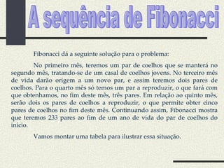 A sequência de Fibonacci Fibonacci dá a seguinte solução para o problema: No primeiro mês, teremos um par de coelhos que se manterá no segundo mês, tratando-se de um casal de coelhos jovens. No terceiro mês de vida darão origem a um novo par, e assim teremos dois pares de coelhos. Para o quarto mês só temos um par a reproduzir, o que fará com que obtenhamos, no fim deste mês, três pares. Em relação ao quinto mês, serão dois os pares de coelhos a reproduzir, o que permite obter cinco pares de coelhos no fim deste mês. Continuando assim, Fibonacci mostra que teremos 233 pares ao fim de um ano de vida do par de coelhos do início. Vamos montar uma tabela para ilustrar essa situação. 