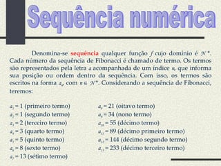 Denomina-se  sequência  qualquer função  f  cujo domínio é  N  *. Cada número da sequência de Fibonacci é chamado de termo. Os termos são representados pela letra  a  acompanhada de um índice  n , que informa sua posição ou ordem dentro da sequência. Com isso, os termos são escritos na forma  a n , com  n    N  *. Considerando a sequência de Fibonacci, teremos: a 1  = 1 (primeiro termo) a 8  = 21 (oitavo termo) a 2  = 1 (segundo termo) a 9  = 34 (nono termo) a 3  = 2 (terceiro termo) a 10  = 55 (décimo termo) a 4  = 3 (quarto termo) a 11  = 89 (décimo primeiro termo) a 5  = 5 (quinto termo) a 12  = 144 (décimo segundo termo) a 6  = 8 (sexto termo) a 13  = 233 (décimo terceiro termo) a 7  = 13 (sétimo termo) Sequência numérica 