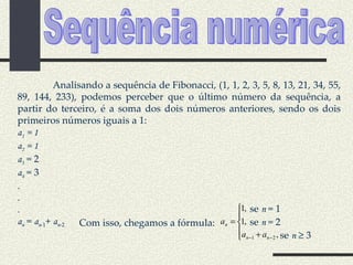 Sequência numérica Analisando a sequência de Fibonacci, (1, 1, 2, 3, 5, 8, 13, 21, 34, 55, 89, 144, 233), podemos perceber que o último número da sequência, a partir do terceiro, é a soma dos dois números anteriores, sendo os dois primeiros números iguais a 1: a 1  = 1 a 2  = 1 a 3  = 2 a 4  = 3 . . . a n  =  a n -1 +  a n -2 se  n  = 1 se  n  = 2 se  n     3 Com isso, chegamos a fórmula: 